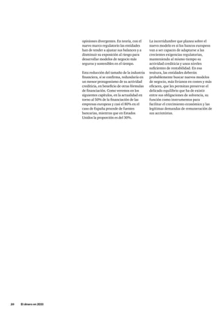 20     El dinero en 2033
La incertidumbre que planea sobre el
nuevo modelo es si los bancos europeos
van a ser capaces de adaptarse a las
crecientes exigencias regulatorias,
manteniendo al mismo tiempo su
actividad crediticia y unos niveles
suficientes de rentabilidad. En esa
tesitura, las entidades deberán
probablemente buscar nuevos modelos
de negocio, más livianos en costes y más
eficaces, que les permitan preservar el
delicado equilibrio que ha de existir
entre sus obligaciones de solvencia, su
función como instrumentos para
facilitar el crecimiento económico y las
legítimas demandas de remuneración de
sus accionistas.
opiniones divergentes. En teoría, con el
nuevo marco regulatorio las entidades
han de tender a ajustar sus balances y a
disminuir su exposición al riesgo para
desarrollar modelos de negocio más
seguros y sostenibles en el tiempo.
Esta reducción del tamaño de la industria
financiera, si se confirma, redundaría en
un menor protagonismo de su actividad
crediticia, en beneficio de otras fórmulas
de financiación. Como veremos en los
siguientes capítulos, en la actualidad en
torno al 50% de la financiación de las
empresas europeas y casi el 80% en el
caso de España procede de fuentes
bancarias, mientras que en Estados
Unidos la proporción es del 30%.
 