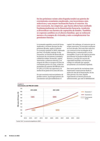 22     El dinero en 2033
La economía española crecerá de forma
moderada y creciente durante las dos
próximas décadas, según el informe
La economía española en 2033, elaborado
por PwC. El estudio contemp la dos
escenarios, en función del desarrollo de
los factores de crecimiento (cantidad y
calidad de trabajo, formación, capital,
innovación y comercio exterior), y en
ninguno de ellos se recupera el ritmo de
crecimiento previo a la crisis, si bien los
promedios de aumento del PIB (de entre
el 1,6% y el 2,5%) son superiores a la
media de los países de la zona del euro.
En este escenario macroeconómico de
perfiles suaves, la principal palanca de
crecimiento será previsiblemente el
capital. Sin embargo, al contrario que en
etapas anteriores, la inversión resultante
no será elevada. Será más bien selectiva
y se centrará en las tecnologías de la
información y comunicación y en los
intangibles, lo que es de esperar permita
incrementar la productividad de los
factores y corregir los excesos de
capacidad instalada y de fuerza de
trabajo no utilizada que aquejan
actualmente a la economía española.
Este nuevo patrón de crecimiento tiene
importantes consecuencias desde el
punto de vista de la financiación. En los
años previos a la crisis, España
experimentó un intenso proceso de
sobreinversión, que ante la debilidad del
En los próximos veinte años España tendrá un patrón de
crecimiento económico moderado, con inversiones más
selectivas y una mayor inclinación hacia el exterior. En
este escenario, las empresas, que hasta ahora han confiado
fundamentalmente en la financiación bancaria, tenderán
a diversificar sus fuentes de captación de fondos. También
se esperan cambios en el ahorro familiar, que se enfocará
menos a la compra de vivienda y más a complementar las
pensiones futuras.
Cuadro 6.
Crecimiento del PIB 2013-2033
170
Escenario 1
Escenario 2
Crecimiento
anual
2013-2020 2021-2030
160
PIBsobre2013base100
150
140
130
120
110
100
90
80
2013 2015 2017 2019 2021 2023 2025 2027 2029 2031 2033
1,9% 2,5%
2,1%1,6%
Fuente: PwC “La economía española en 2033”.
 