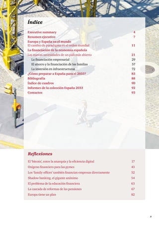      3
Reflexiones
El ‘bitcoin’, entre la anarquía y la eficiencia digital 	 17
Oxígeno financiero para las pymes	 43
Los ‘family offices’ también financian empresas directamente	 52
Shadow banking, el gigante anónimo	 54
El problema de la educación financiera	 63
La cascada de reformas de las pensiones	 67
Europa tiene un plan	 82
Índice
Executive summary	 4
Resumen ejecutivo	 7
Europa y España en el mundo
El cambio de paradigma en el orden mundial	11
La financiación de la economía española
Las nuevas necesidades de un país más abierto	21
La financiación empresarial	 29
El ahorro y la financiación de las familias	 57
La inversión en infraestructuras	 72
¿Cómo preparar a España para el 2033?	 83
Bibliografía	 88
Índice de cuadros	 90
Informes de la colección España 2033	 92
Contactos	 93
 