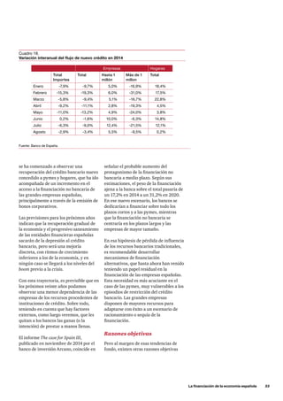 se ha comenzado a observar una
recuperación del crédito bancario nuevo
concedido a pymes y hogares, que ha ido
acompañada de un incremento en el
acceso a la financiación no bancaria de
las grandes empresas españolas,
principalmente a través de la emisión de
bonos corporativos.
Las previsiones para los próximos años
indican que la recuperación gradual de
la economía y el progresivo saneamiento
de las entidades financieras españolas
sacarán de la depresión al crédito
bancario, pero será una mejoría
discreta, con ritmos de crecimiento
inferiores a los de la economía, y en
ningún caso se llegará a los niveles del
boom previo a la crisis.
Con esta trayectoria, es previsible que en
los próximos veinte años podamos
observar una menor dependencia de las
empresas de los recursos procedentes de
instituciones de crédito. Sobre todo,
teniendo en cuenta que hay factores
externos, como luego veremos, que les
quitan a los bancos las ganas (o la
intención) de prestar a manos llenas.
El informe The case for Spain III,
publicado en noviembre de 2014 por el
banco de inversión Arcano, coincide en
	 La financiación de la economía española      33
Cuadro 18.
Variación interanual del flujo de nuevo crédito en 2014
Fuente: Banco de España.
señalar el probable aumento del
protagonismo de la financiación no
bancaria a medio plazo. Según sus
estimaciones, el peso de la financiación
ajena a la banca sobre el total pasaría de
un 17,2% en 2014 a un 31,2% en 2020.
En ese nuevo escenario, los bancos se
dedicarían a financiar sobre todo los
plazos cortos y a las pymes, mientras
que la financiación no bancaria se
centraría en los plazos largos y las
empresas de mayor tamaño.
En esa hipótesis de pérdida de influencia
de los recursos bancarios tradicionales,
es recomendable desarrollar
mecanismos de financiación
alternativos, que hasta ahora han venido
teniendo un papel residual en la
financiación de las empresas españolas.
Esta necesidad es más acuciante en el
caso de las pymes, muy vulnerables a los
episodios de restricción del crédito
bancario. Las grandes empresas
disponen de mayores recursos para
adaptarse con éxito a un escenario de
racionamiento o sequía de la
financiación.
Razones objetivas
Pero al margen de esas tendencias de
fondo, existen otras razones objetivas
Empresas Hogares
Total
Importes
Total Hasta 1
millón
Más de 1
millon
Total
Enero -7,9% -9,7% 5,0% -16,9% 18,4%
Febrero -15,3% -19,3% 6,0% -31,0% 17,5%
Marzo -5,8% -9,4% 5,1% -16,7% 22,8%
Abril -9,2% -11,1% 2,8% -19,3% 4,5%
Mayo -11,0% -13,2% 4,9% -24,0% 3,8%
Junio 0,2% -1,6% 10,0% -6,3% 14,8%
Julio -6,3% -9,0% 12,4% -21,5% 12,1%
Agosto -2,9% -3,4% 5,5% -9,5% 0,2%
 