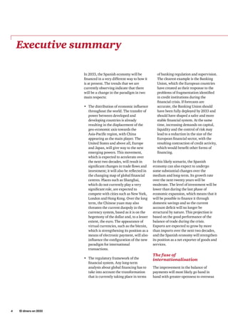 4     El dinero en 2033
In 2033, the Spanish economy will be
financed in a very different way to how it
is at present. The trends that we are
currently observing indicate that there
will be a change in the paradigm in two
main respects:
•	 The distribution of economic influence
throughout the world. The transfer of
power between developed and
developing countries is already
resulting in the displacement of the
geo-economic axis towards the
Asia-Pacific region, with China
appearing as the main player. The
United States and above all, Europe
and Japan, will give way to the new
emerging powers. This movement,
which is expected to accelerate over
the next two decades, will result in
significant changes in trade flows and
investment; it will also be reflected in
the changing map of global financial
centres. Places such as Shanghai,
which do not currently play a very
significant role, are expected to
compete with cities such as New York,
London and Hong Kong. Over the long
term, the Chinese yuan may also
threaten the current duopoly in the
currency system, based as it is on the
hegemony of the dollar and, to a lesser
extent, the euro. The appearance of
virtual currencies, such as the bitcoin,
which is strengthening its position as a
means of electronic payment, will also
influence the configuration of the new
paradigm for international
transactions.
•	 The regulatory framework of the
financial system. Any long-term
analysis about global financing has to
take into account the transformation
that is currently taking place in terms
of banking regulation and supervision.
The clearest example is the Banking
Union, which the European countries
have created as their response to the
problems of fragmentation identified
in credit institutions during the
financial crisis. If forecasts are
accurate, the Banking Union should
have been fully deployed by 2033 and
should have shaped a safer and more
stable financial system. At the same
time, increasing demands on capital,
liquidity and the control of risk may
lead to a reduction in the size of the
European financial sector, with the
resulting contraction of credit activity,
which would benefit other forms of
financing.
In this likely scenario, the Spanish
economy can also expect to undergo
some substantial changes over the
medium and long-term. Its growth rate
over the next twenty years will be
moderate. The level of investment will be
lower than during the last phase of
economic expansion, which means that it
will be possible to finance it through
domestic savings and so the current
account deficit will no longer be
structural by nature. This projection is
based on the good performance of the
balance of trade during the crisis.
Exports are expected to grow by more
than imports over the next two decades,
and the Spanish economy will strengthen
its position as a net exporter of goods and
services.
The fuse of
internationalisation
The improvement in the balance of
payments will most likely go hand in
hand with greater openness to overseas
Executive summary
 