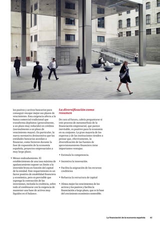 La financiación de la economía española      41
los pasivos y activos bancarios para
conseguir encajar mejor sus plazos de
vencimiento. Esta exigencia afecta a la
banca comercial tradicional que
transforma depósitos (generalmente,
a un plazo muy reducido) en créditos
(normalmente a un plazo de
vencimiento mayor). En particular, la
nueva normativa desincentiva que las
entidades bancarias accedan a
financiar, como hicieron durante la
fase de expansión de la economía
española, proyectos empresariales a
muy largo plazo.
•	Menor endeudamiento. El
establecimiento de una tasa máxima de
apalancamiento supone un límite a la
inversión bruta en función del capital
de la entidad. Este requerimiento es un
factor positivo de estabilidad financiera
y económica, pero es previsible que
suponga la contracción de las
inversiones, incluida la crediticia, sobre
todo al combinarse con la exigencia de
mantener una base de activos muy
líquidos en el balance.
La diversificación como
resumen
De cara al futuro, cabría preguntarse si
este proceso de metamorfosis de la
financiación empresarial, que parece
inevitable, es positivo para la economía
en su conjunto. La gran mayoría de los
expertos y de las instituciones tienden a
pensar que, efectivamente, la
diversificación de las fuentes de
aprovisionamiento financiero tiene
importantes ventajas:
•	Estimula la competencia.
•	Incentiva la innovación.
•	Facilita la asignación de los recursos
crediticios
•	Refuerza la estructura de capital
•	Alinea mejor los vencimientos de los
activos y los pasivos y facilita la
financiación a largo plazo, que es la base
del crecimiento económico sostenible.
 