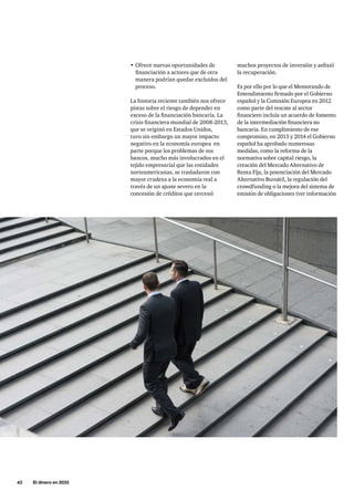 42     El dinero en 2033
muchos proyectos de inversión y asfixió
la recuperación.
Es por ello por lo que el Memorando de
Entendimiento firmado por el Gobierno
español y la Comisión Europea en 2012
como parte del rescate al sector
financiero incluía un acuerdo de fomento
de la intermediación financiera no
bancaria. En cumplimiento de ese
compromiso, en 2013 y 2014 el Gobierno
español ha aprobado numerosas
medidas, como la reforma de la
normativa sobre capital riesgo, la
creación del Mercado Alternativo de
Renta Fija, la potenciación del Mercado
Alternativo Bursátil, la regulación del
crowdfunding o la mejora del sistema de
emisión de obligaciones (ver información
•	Ofrece nuevas oportunidades de
financiación a actores que de otra
manera podrían quedar excluidos del
proceso.
La historia reciente también nos ofrece
pistas sobre el riesgo de depender en
exceso de la financiación bancaria. La
crisis financiera mundial de 2008-2013,
que se originó en Estados Unidos,
tuvo sin embargo un mayor impacto
negativo en la economía europea en
parte porque los problemas de sus
bancos, mucho más involucrados en el
tejido empresarial que las entidades
norteamericanas, se trasladaron con
mayor crudeza a la economía real a
través de un ajuste severo en la
concesión de créditos que cercenó
 