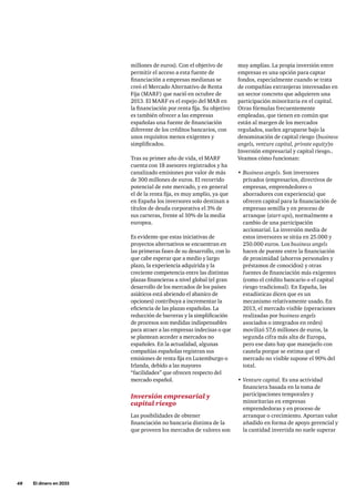 48     El dinero en 2033
muy amplias. La propia inversión entre
empresas es una opción para captar
fondos, especialmente cuando se trata
de compañías extranjeras interesadas en
un sector concreto que adquieren una
participación minoritaria en el capital.
Otras fórmulas frecuentemente
empleadas, que tienen en común que
están al margen de los mercados
regulados, suelen agruparse bajo la
denominación de capital riesgo (business
angels, venture capital, private equity)o
Inversión empresarial y capital riesgo..
Veamos cómo funcionan:
•	Business angels. Son inversores
privados (empresarios, directivos de
empresas, emprendedores o
ahorradores con experiencia) que
ofrecen capital para la financiación de
empresas semilla y en proceso de
arranque (start-ups), normalmente a
cambio de una participación
accionarial. La inversión media de
estos inversores se sitúa en 25.000 y
250.000 euros. Los business angels
hacen de puente entre la financiación
de proximidad (ahorros personales y
préstamos de conocidos) y otras
fuentes de financiación más exigentes
(como el crédito bancario o el capital
riesgo tradicional). En España, las
estadísticas dicen que es un
mecanismo relativamente usado. En
2013, el mercado visible (operaciones
realizadas por business angels
asociados o integrados en redes)
movilizó 57,6 millones de euros, la
segunda cifra más alta de Europa,
pero ese dato hay que manejarlo con
cautela porque se estima que el
mercado no visible supone el 90% del
total.
•	Venture capital. Es una actividad
financiera basada en la toma de
participaciones temporales y
minoritarias en empresas
emprendedoras y en proceso de
arranque o crecimiento. Aportan valor
añadido en forma de apoyo gerencial y
la cantidad invertida no suele superar
millones de euros). Con el objetivo de
permitir el acceso a esta fuente de
financiación a empresas medianas se
creó el Mercado Alternativo de Renta
Fija (MARF) que nació en octubre de
2013. El MARF es el espejo del MAB en
la financiación por renta fija. Su objetivo
es también ofrecer a las empresas
españolas una fuente de financiación
diferente de los créditos bancarios, con
unos requisitos menos exigentes y
simplificados.
Tras su primer año de vida, el MARF
cuenta con 18 asesores registrados y ha
canalizado emisiones por valor de más
de 300 millones de euros. El recorrido
potencial de este mercado, y en general
el de la renta fija, es muy amplio, ya que
en España los inversores solo destinan a
títulos de deuda corporativa el 3% de
sus carteras, frente al 10% de la media
europea.
Es evidente que estas iniciativas de
proyectos alternativos se encuentran en
las primeras fases de su desarrollo, con lo
que cabe esperar que a medio y largo
plazo, la experiencia adquirida y la
creciente competencia entre las distintas
plazas financieras a nivel global (el gran
desarrollo de los mercados de los países
asiáticos está abriendo el abanico de
opciones) contribuya a incrementar la
eficiencia de las plazas españolas. La
reducción de barreras y la simplificación
de procesos son medidas indispensables
para atraer a las empresas indecisas o que
se plantean acceder a mercados no
españoles. En la actualidad, algunas
compañías españolas registran sus
emisiones de renta fija en Luxemburgo o
Irlanda, debido a las mayores
“facilidades” que ofrecen respecto del
mercado español.
Inversión empresarial y
capital riesgo
Las posibilidades de obtener
financiación no bancaria distinta de la
que proveen los mercados de valores son
 