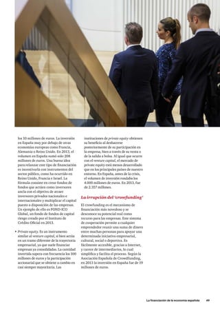 instituciones de private equity obtienen
su beneficio al deshacerse
posteriormente de su participación en
la empresa, bien a través de su venta o
de la salida a bolsa. Al igual que ocurre
con el venture capital, el mercado de
private equity está menos desarrollado
que en los principales países de nuestro
entorno. En España, antes de la crisis,
el volumen de inversión rondaba los
4.000 millones de euros. En 2013, fue
de 2.357 millones.
La irrupción del ‘crowfunding’
El crowfunding es el mecanismo de
financiación más novedoso y se
desconoce su potencial real como
recurso para las empresas. Este sistema
de cooperación permite a cualquier
emprendedor reunir una suma de dinero
entre muchas personas para apoyar una
determinada iniciativa empresarial,
cultural, social o deportiva. Es
fácilmente accesible, gracias a Internet,
y carece de intermediarios, lo cual
simplifica y facilita el proceso. Según la
Asociación Española de Crowdfunding,
en 2013 la inversión en España fue de 19
millones de euros.
los 10 millones de euros. La inversión
en España muy por debajo de otras
economías europeas como Francia,
Alemania o Reino Unido. En 2013, el
volumen en España sumó solo 208
millones de euros. Una buena idea
para relanzar este tipo de financiación
es incentivarla con instrumentos del
sector público, como ha ocurrido en
Reino Unido, Francia e Israel. La
fórmula consiste en crear fondos de
fondos que actúen como inversores
ancla con el objetivo de atraer
inversores privados nacionales e
internacionales y multiplicar el capital
puesto a disposición de las empresas.
Un ejemplo de ello es FOND-ICO
Global, un fondo de fondos de capital
riesgo creado por el Instituto de
Crédito Oficial en 2013.
•	Private equity. Es un instrumento
similar al venture capital, si bien actúa
en un tramo diferente de la trayectoria
empresarial, ya que suele financiar
empresas ya consolidadas. La cantidad
invertida supera con frecuencia los 100
millones de euros y la participación
accionarial que se obtiene a cambio en
casi siempre mayoritaria. Las
	 La financiación de la economía española      49
 