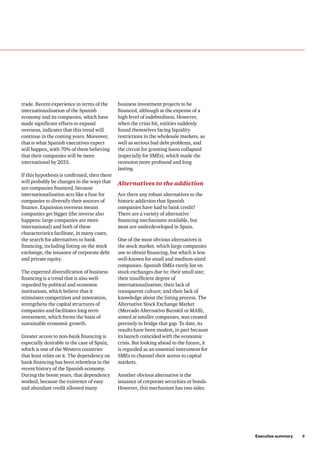 Executive summary     5
trade. Recent experience in terms of the
internationalisation of the Spanish
economy and its companies, which have
made significant efforts to expand
overseas, indicates that this trend will
continue in the coming years. Moreover,
that is what Spanish executives expect
will happen, with 70% of them believing
that their companies will be more
international by 2033.
If this hypothesis is confirmed, then there
will probably be changes in the ways that
are companies financed, because
internationalisation acts like a fuse for
companies to diversify their sources of
finance. Expansion overseas means
companies get bigger (the inverse also
happens: large companies are more
international) and both of these
characteristics facilitate, in many cases,
the search for alternatives to bank
financing, including listing on the stock
exchange, the issuance of corporate debt
and private equity.
The expected diversification of business
financing is a trend that is also well-
regarded by political and economic
institutions, which believe that it
stimulates competition and innovation,
strengthens the capital structures of
companies and facilitates long term
investment, which forms the basis of
sustainable economic growth.
Greater access to non-bank financing is
especially desirable in the case of Spain,
which is one of the Western countries
that least relies on it. The dependency on
bank financing has been relentless in the
recent history of the Spanish economy.
During the boom years, that dependency
worked, because the existence of easy
and abundant credit allowed many
business investment projects to be
financed, although at the expense of a
high level of indebtedness. However,
when the crisis hit, entities suddenly
found themselves facing liquidity
restrictions in the wholesale markets, as
well as serious bad debt problems, and
the circuit for granting loans collapsed
(especially for SMEs), which made the
recession more profound and long
lasting.
Alternatives to the addiction
Are there any robust alternatives to the
historic addiction that Spanish
companies have had to bank credit?
There are a variety of alternative
financing mechanisms available, but
most are underdeveloped in Spain.
One of the most obvious alternatives is
the stock market, which large companies
use to obtain financing, but which is less
well-known for small and medium-sized
companies. Spanish SMEs rarely list on
stock exchanges due to: their small size;
their insufficient degree of
internationalisation; their lack of
transparent culture; and their lack of
knowledge about the listing process. The
Alternative Stock Exchange Market
(Mercado Alternativo Bursátil or MAB),
aimed at smaller companies, was created
precisely to bridge that gap. To date, its
results have been modest, in part because
its launch coincided with the economic
crisis. But looking ahead to the future, it
is regarded as an essential instrument for
SMEs to channel their access to capital
markets.
Another obvious alternative is the
issuance of corporate securities or bonds.
However, this mechanism has two sides.
 