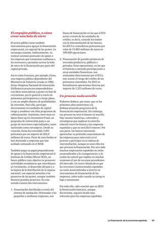 La financiación de la economía española      53
El empujón público, o cómo
crear una bola de nieve
El sector público tiene también
instrumentos para apoyar la financiación
empresarial, en especial de las pymes. La
estrategia consiste, habitualmente, en
realizar acciones puntuales de apoyo a
las empresas que transmitan confianza a
los inversores y permitan activar la bola
de nieve de la financiación por parte del
capital privado.
Así es como funciona, por ejemplo, Enisa,
una empresa pública dependiente del
Ministerio de Industria creada en 1982.
Enisa (Empresa Nacional de Innovación
SA)financia proyectos emprendedores
con ideas innovadoras y pymes en fase de
crecimiento, por lo general a través de
préstamos participativos y a largo plazo,
y con un amplio abanico de posibilidades
de inversión. Para ello, participa
directamente en entidades de capital
riesgo y establece con ellas programas de
cofinanciación. Asimismo, interviene en
Spain Start-up Co-Investment Fund, un
programa de coinversión junto a un
grupo de inversores especializados, tanto
nacionales como extranjeros. Desde su
creación, Enisa ha concedido 3.491
préstamos por un importe de 603,9
millones de euros. Parte de esos fondos se
han destinado a empresas que han
acabado cotizando en el MAB.
También juega un papel preponderante
de apoyo a la financiación empresarial el
Instituto de Crédito Oficial (ICO), un
banco público cuyo objetivo es promover
actividades económicas que contribuyan
al crecimiento, al desarrollo del país y a
la mejora de la distribución de la riqueza
nacional, con especial atención a los
proyectos de las pymes, aunque también
financia grandes proyectos. En este
sentido existen dos instrumentos:
1.	 Financiación distribuida a través del
sistema de mediación. Orientadas a las
pequeñas y medianas empresas, son
líneas de financiación en las que el ICO
actúa a través de las entidades de
crédito, es decir, concede los fondos
con la intermediación de los bancos.
En 2013 se concedieron préstamos por
valor de 13.885 millones de euros en
190.000 operaciones.
2.	Financiación de grandes proyectos de
inversión productiva, públicos o
privados. Estas operaciones, en las que
el Instituto a menudo participa junto a
otras entidades financieras, son
analizadas directamente por el ICO y
este asume el riesgo del crédito de los
préstamos concedidos. En 2013 se
formalizaron operaciones directas por
importe de 1.253 millones de euros.
Un proceso nada sencillo
Podemos deducir, por tanto, que en los
próximos años asistiremos a la
desbancarización progresiva de la
financiación empresarial. Sin embargo,
ese proceso no será ni intenso ni sencillo.
Hay razones históricas, culturales y
estratégicas que explican la estrecha
relación entre los bancos y las empresas
españolas y que no será fácil remover. Por
una parte, los bancos intentarán
aprovechar su profundo conocimiento de
las empresas para intervenir en el
proceso y participar en la cadena de
intermediación, aunque no sean ellos los
que provean la financiación. Por otro lado
muchos empresarios españoles no están
acostumbrados a la transparencia y a la
cesión de control que implica en muchas
ocasiones el uso de recursos procedentes
del mercado. Un tercer obstáculo es que
los inversores institucionales españoles
no están acostumbrados a invertir en
instrumentos de financiación de las
empresas, sobre todo cuando su rating es
bajo o inexistente.
Por todo ello, cabe concluir que en 2033
la financiación bancaria, aunque
decreciente, seguirá siendo muy
relevante para las empresas españolas.
 
