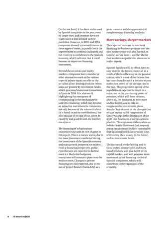 6     El dinero en 2033
go-to resource and the appearance of
complementary financing methods.
More savings, deeper markets
The expected increase in non-bank
financing for business projects over the
next twenty years will also depend on
families saving more – another theme
that we dedicate particular attention to
in this report.
Spanish families will, in effect, have to
save more in the future, above all as a
result of the insufficiency of the pension
system, which is one of the factors that
has contributed to such a decisive extent
to the slow down in the savings rate in
the past. The progressive ageing of the
population is expected to result in a
reduction in the purchasing power of
pensions, which will force citizens,
above all, the youngest, to save more
and for longer, and to rely on
complementary retirement plans.
Another key element of the changes that
we can expect in the composition of
family savings is the destruction of the
myth that housing is a star investment
product. The explosion of the real estate
bubble clearly illustrated that property
prices can decrease and it is conceivable
that Spaniards will look for other ways
of investing their money in the future,
such as investment funds.
The increased level of saving and its
focus on less conservative and more
liquid products will give depth to the
capital markets and will generate more
movement in the financing circles of
Spanish companies, which will
contribute to the expansion of the
economy.
On the one hand, it has been under-used
by Spanish companies in the past, even
by larger ones, and investors have not
really taken it into account in their
portfolios. However, in 2013 and 2014,
companies showed a renewed interest in
these types of issues, in parallel with the
improvement in economic indicators and
the recovery in confidence in the Spanish
economy, which indicates that it could
become an important financing
instrument.
Beyond the securities and equity
markets, companies have a number of
other alternatives such as the various
types of private equity on offer or the
so-called direct lending products (when
loans are granted by investment funds),
which generated numerous transactions
in Spain in 2014. It is also worth
highlighting the emergence of
crowdfunding or the mechanism for
collective financing, which may become
an attractive instrument for companies,
not only because of the volume it offers
(it is based on micro-contributions), but
also because of its ease of use, given its
elasticity and good fit with the Internet
eco-system.
The financing of infrastructure
investment warrants its own chapter in
this report. This is a mature sector, due to
the mass investment conducted during
the boom years of the Spanish economy
and so its growth prospects are modest.
From a financing perspective, public
contributions are expected to decline,
since it is likely that budgetary
restrictions will remain in place over the
medium term. Changes in private
financing are also expected, due to the
loss of project finance (bank debt) as a
 