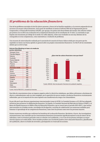 La financiación de la economía española      63
El problema de la educación financiera
Uno de los problemas asociados al nivel de ahorro presente y futuro de las familias españolas y a la correcta asignación de sus
recursos es la escasa cultura financiera. Así lo pone de manifiesto al menos el informe PISA de la Organización para la
Cooperación y el Desarrollo Económico (OCDE), que agrupa a los países más desarrollados del mundo. Este informe realizó
por primera vez en 2012 una evaluación de la competencia financiera de los estudiantes de 15 años. La conclusión es que
España está claramente por debajo de la media (ver tabla adjunta), si bien esos resultados no son muy distintos de los
conseguidos en otras competencias, como matemáticas o resolución de problemas.
Una encuesta de autoevaluación realizada por la asociación de usuarios de banca Adicae señala por otra parte que los
españoles no tienen una buena opinión en general sobre sus propios conocimientos financieros. Un 38,1% de los consultados
admite que su nivel es bajo.
Esta falta de conocimientos tiene un impacto negativo sobre la vida de los ciudadanos, que deben enfrentarse a decisiones de
ahorro y endeudamiento cada vez más complejas, por la aparición de nuevos canales y productos financieros crecientemente
sofisticados, que en la mayoría de los casos suponen una transferencia de riesgo a los consumidores.
Es por ello por lo que diversas organizaciones internacionales (como la OCDE, la Comisión Europea o el G-20) han adoptado
iniciativas para promover la alfabetización financiera. En España, la Comisión Nacional del Mercado de Valores (CNMV) y el
Banco de España lanzaron en 2008 su Plan de Educación Financiera, que se renovó para el periodo 2013-2017, y que incluye
intervenciones en el ámbito escolar, actividades de divulgación y acuerdos de colaboración con numerosas entidades para
fomentar el aprendizaje de las competencias financieras, tanto entre los jóvenes como entre las personas mayores.
Existen numerosos estudios que confirman los beneficios de la educación financiera. Bernheim y Garret, dos investigadores
norteamericanos, han concluido que los conocimientos financieros incrementan significativamente la tasa de ahorro de los
individuos, tanto en términos generales como en relación con la jubilación, y en el caso de los jóvenes anticipan un mayor
nivel de riqueza en la edad adulta. Otros estudios prueban una correlación positiva entre educación financiera y planificación
de la jubilación, ahorro en fondos de inversión y participación en el mercado de acciones.
Shangai-China 603
Flandes-Belgica 541
Estonia 529
Australia 526
Nueva Zelanda 520
Rep. Checa 513
Polonia 510
Letonia 501
Promedio OCDE 500
EEUU 492
Rusia 486
Francia 486
Eslovenia 485
España 484
Croacia 480
Israel 476
Eslovaquia 470
Italia 466
Colombia 379
Informe Pisa (Ranking en base a la media de
puntos obtenidos)
38,1
¿Que nivel de cultura financiera cree que tiene?
Bajo Medio Alto
45,950%
45%
40%
35%
30%
25%
20%
15%
10%
5%
0%
16
Fuente: ADICAE, Nivel de educación financiera de la población española.
Fuente: Informe PISA 2012, competencia financiera.
 