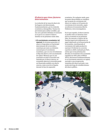 64     El dinero en 2033
económica. De cualquier modo, para
los países desarrollados se considera
que un punto de crecimiento del
ahorro se traduce en 0,9 puntos de
crecimiento de la inversión, según
acreditaron el economista Martin
Feldstein y otros investigadores.
En el caso español, el ahorro interno
se perfila como un elemento clave
para la economía en los próximos
años. En concreto, el ahorro de las
familias jugará previsiblemente un
papel importante en la financiación de
la economía, contribuyendo al
crecimiento del tejido productivo
nacional. El informe La economía
española en 2033, realizado por PwC,
estima que en las próximas dos
décadas el crecimiento de la economía
española (un 42% sobre el PIB de
2013), descansará fundamentalmente
en un incremento intensivo en capital,
asociado a una recuperación
inmediata del ahorro privado y una
senda más larga de restablecimiento
del ahorro público.
El ahorro que viene: factores
determinantes
La evolución de las tasas de ahorro de
los hogares está determinada,
fundamentalmente, por la evolución
económica y demográfica. Veamos las
previsiones para ambas variables, que
nos van a permitir delimitar el escenario
en el que se va a mover el ahorro
familiar en los próximos veinte años.
1.	El crecimiento económico (el
marco). En términos generales, el
ahorro a largo plazo es el principal
determinante de la inversión y
constituye por tanto un elemento
esencial para el crecimiento
económico, que a su vez retroalimenta
el flujo del ahorro y de la acumulación
de capital. Mientras que en una
economía cerrada la inversión está
limitada por el ahorro interno, en
economías abiertas la inversión puede
ser financiada también con ahorro
externo, como ocurrió en España
durante la fase de expansión
 