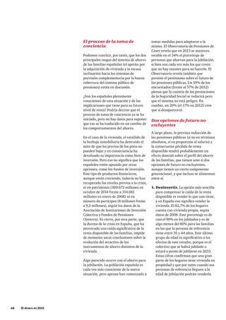 68     El dinero en 2033
tomar medidas para adaptarse a la
misma. El Observatorio de Pensiones de
Caser revela que en 2013 se mantuvo
estable en el 34% el porcentaje de
personas que ahorran para la jubilación,
si bien son cada vez más los que creen
que no hay razones para no hacerlo. El
Observatorio revela también que
persiste el pesimismo sobre el futuro de
las pensiones públicas. Un 59% de los
encuestados (frente al 57% de 2012)
piensa que la cuantía de las prestaciones
de la Seguridad Social se reducirá pero
que el sistema no está peligro. En
cambio, un 20% (el 17% en 2012) cree
que sí desaparecerá.
Dos opciones de futuro no
excluyentes
A largo plazo, la prevista reducción de
las pensiones públicas (si no en términos
absolutos, sí en proporción al salario) y
la consecuente pérdida de renta
disponible tendrá probablemente un
efecto dominó sobre el perfil del ahorro
de las familias, que tienen ante sí dos
opciones de futuro no excluyentes,
aunque tienen un cierto componente
generacional, y que incluso se alimentan
entre sí.
1.	Desinvertir. La opción más sencilla
para compensar la caída de la renta
disponible es vender lo que uno tiene,
y en España eso significa vender la
vivienda. El 82,7% de los hogares
cuenta con vivienda propia, según
datos de 2008. Este porcentaje es de
casi el 90% en los jubilados y es de
algo menos del 80% para las familias
en las que la persona de referencia
tiene entre 35 y 44 años. Este último
grupo de edad es significativo a los
efectos de este estudio, porque es el
colectivo que se habrá jubilado o
estará a punto de jubilarse en 2033.
Estas cifras confirman que una gran
parte de los hogares tiene vivienda en
propiedad y que por tanto cuando sus
personas de referencia lleguen a la
edad de jubilación podrán venderla
El proceso de la toma de
conciencia
Podemos concluir, por tanto, que los dos
principales rasgos del sistema de ahorro
de las familias españolas (el apetito por
la adquisición de vivienda y la escasa
inclinación hacia los sistemas de
previsión complementaria por la buena
cobertura del sistema público de
pensiones) están en discusión.
¿Son los españoles plenamente
conscientes de esta situación y de las
implicaciones que tiene para su futuro
nivel de renta? Podría decirse que el
proceso de toma de conciencia ya se ha
iniciado, pero no hay datos para suponer
que eso se ha traducido en un cambio de
los comportamientos del ahorro.
En el caso de la vivienda, el estallido de
la burbuja inmobiliaria ha destruido el
mito de que los precios de los pisos no
pueden bajar y en consecuencia ha
devaluado su importancia como bien de
inversión. Pero eso no significa que los
españoles estén optando por otras
opciones, como los fondos de inversión.
Este tipo de productos financieros,
aunque están creciendo, todavía no han
recuperado los niveles previos a la crisis,
ni en patrimonio (309.672 millones en
octubre de 2014 frente a 314.081
millones en enero de 2008) ni en
número de partícipes (8 millones frente
a 9,2 millones), según los datos de la
Asociación de Instituciones de Inversión
Colectiva y Fondos de Pensiones
(Inverco). Es cierto, por otra parte, que
la dureza de la crisis en España, que ha
provocado una caída significativa de la
renta disponible de las familias, impide
de momento sacar conclusiones sobre la
evolución del atractivo de los
instrumentos de ahorro distintos de la
vivienda.
Algo parecido ocurre con el ahorro para
la jubilación. La población española es
cada vez más consciente de la nueva
situación, pero apenas han comenzado a
 