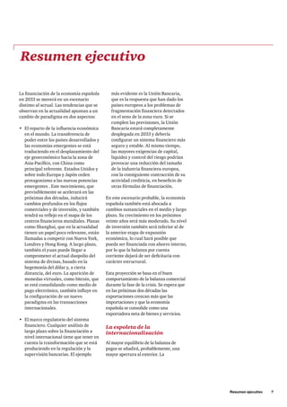 La financiación de la economía española
en 2033 se moverá en un escenario
distinto al actual. Las tendencias que se
observan en la actualidad apuntan a un
cambio de paradigma en dos aspectos:
•	 El reparto de la influencia económica
en el mundo. La transferencia de
poder entre los países desarrollados y
las economías emergentes se está
traduciendo en el desplazamiento del
eje geoeconómico hacia la zona de
Asia-Pacífico, con China como
principal referente. Estados Unidos y
sobre todo Europa y Japón ceden
protagonismo a las nuevas potencias
emergentes . Este movimiento, que
previsiblemente se acelerará en las
próximas dos décadas, inducirá
cambios profundos en los flujos
comerciales y de inversión, y también
tendrá su reflejo en el mapa de los
centros financieros mundiales. Plazas
como Shanghai, que en la actualidad
tienen un papel poco relevante, están
llamadas a competir con Nueva York,
Londres y Hong Kong. A largo plazo,
también el yuan puede llegar a
comprometer el actual duopolio del
sistema de divisas, basado en la
hegemonía del dólar y, a cierta
distancia, del euro. La aparición de
monedas virtuales, como bitcoin, que
se está consolidando como medio de
pago electrónico, también influye en
la configuración de un nuevo
paradigma en las transacciones
internacionales.
•	 El marco regulatorio del sistema
financiero. Cualquier análisis de
largo plazo sobre la financiación a
nivel internacional tiene que tener en
cuenta la transformación que se está
produciendo en la regulación y la
supervisión bancarias. El ejemplo
más evidente es la Unión Bancaria,
que es la respuesta que han dado los
países europeos a los problemas de
fragmentación financiera detectados
en el seno de la zona euro. Si se
cumplen las previsiones, la Unión
Bancaria estará completamente
desplegada en 2033 y debería
configurar un sistema financiero más
seguro y estable. Al mismo tiempo,
las mayores exigencias de capital,
liquidez y control del riesgo podrían
provocar una reducción del tamaño
de la industria financiera europea,
con la consiguiente contracción de su
actividad crediticia, en beneficio de
otras fórmulas de financiación.
En este escenario probable, la economía
española también está abocada a
cambios sustanciales en el medio y largo
plazo. Su crecimiento en los próximos
veinte años será más moderado. Su nivel
de inversión también será inferior al de
la anterior etapa de expansión
económica, lo cual hará posible que
pueda ser financiada con ahorro interno,
por lo que la balanza por cuenta
corriente dejará de ser deficitaria con
carácter estructural.
Esta proyección se basa en el buen
comportamiento de la balanza comercial
durante la fase de la crisis. Se espera que
en las próximas dos décadas las
exportaciones crezcan más que las
importaciones y que la economía
española se consolide como una
exportadora neta de bienes y servicios.
La espoleta de la
internacionalización
Al mayor equilibrio de la balanza de
pagos se añadirá, probablemente, una
mayor apertura al exterior. La
Resumen ejecutivo
	 Resumen ejecutivo     7
 