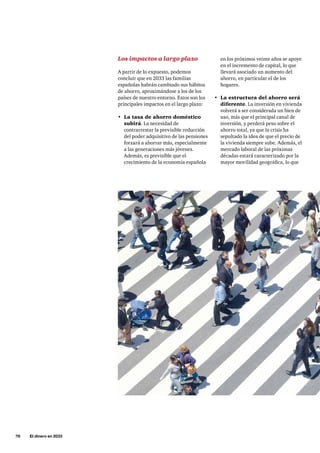 70     El dinero en 2033
en los próximos veinte años se apoye
en el incremento de capital, lo que
llevará asociado un aumento del
ahorro, en particular el de los
hogares.
•	 La estructura del ahorro será
diferente. La inversión en vivienda
volverá a ser considerada un bien de
uso, más que el principal canal de
inversión, y perderá peso sobre el
ahorro total, ya que la crisis ha
sepultado la idea de que el precio de
la vivienda siempre sube. Además, el
mercado laboral de las próximas
décadas estará caracterizado por la
mayor movilidad geográfica, lo que
Los impactos a largo plazo
A partir de lo expuesto, podemos
concluir que en 2033 las familias
españolas habrán cambiado sus hábitos
de ahorro, aproximándose a los de los
países de nuestro entorno. Estos son los
principales impactos en el largo plazo:
•	 La tasa de ahorro doméstico
subirá. La necesidad de
contrarrestar la previsible reducción
del poder adquisitivo de las pensiones
forzará a ahorrar más, especialmente
a las generaciones más jóvenes.
Además, es previsible que el
crecimiento de la economía española
 