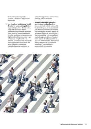 La financiación de la economía española      71
desincentivará la compra de
vivienda y favorecerá el desarrollo
del alquiler.
•	 Las familias tendrán un perfil
de ahorro más arriesgado. Los
hogares empezarán a ahorrar antes,
adoptando posiciones menos
conservadoras y buscando productos
financieros con rentabilidades más
elevadas que las que proporcionan los
depósitos (fondos de inversión) o que
sirvan como complemento a la
pensión. Asimismo, tras el proceso de
saneamiento y recapitalización del
sector financiero español las
entidades bancarias ampliarán su
oferta hacia productos con más valor
añadido para el ahorrador.
•	 Los mercados de capitales
serán más profundos. Es la
consecuencia de todo lo anterior. El
aumento del peso en la composición
del ahorro de los activos financieros
con mayor nivel de riesgo (fondos de
pensiones, fondos de inversión, etc.)
dará profundidad a los mercados de
capitales y generará mayor liquidez
en el circuito de la financiación, lo
que a su vez facilitará la obtención de
fondos por parte de las empresas
españolas y contribuirá a la
expansión de la economía.
 