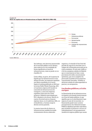 74     El dinero en 2033
negativos, al coincidir la fase final del
periodo de auge de la inversión con el
colapso de la demanda provocado por la
crisis económica. El caso más visible es
el de las autopistas radiales de Madrid,
que se construyeron en base a unas
previsiones de tráfico excesivamente
optimistas, que al no cumplirse ha
provocado la quiebra de los proyectos
concesionales asociados. También se
advierten señales de sobrecapacidad en
puertos y en aeropuertos.
Los fondos públicos y el cielo
europeo
La financiación de las infraestructuras
en España se ha basado históricamente
en el uso de fondos públicos, lo que
significa que es el contribuyente el que
soporta el coste de la inversión. La
financiación puede tener carácter
presupuestario (las Administraciones
Públicas adjudican partidas específicas
para acometer el proyecto o recurrir al
endeudamiento) o no presupuestario
(modelo de empresa pública que asume
Sin embargo, este descenso pronunciado
de la inversión pública en los últimos
años todavía no se ha trasladado de
forma significativa al stock de
infraestructuras, como se puede ver en
el gráfico 41.
Como reflejo, en parte, de la apuesta de
España por las infraestructuras en los
últimos 20 años, las empresas españolas
son líderes mundiales en el sector.
Según el ranking publicado en 2014 por
la revista Public Works Financing, ACS
es la primera empresa del mundo en
concesión de infraestructuras de
transporte, y otras seis empresas
españolas están entre las veinte
primeras: Globalvía (participada por
FCC y Bankia) es la tercera; Abertis, la
cuarta; Ferrovial está en el puesto
séptimo; Sacyr, en el undécimo; OHL, en
el duodécimo, y Acciona ocupa la
décimo novena posición.
La masiva inyección de dinero en
infraestructuras también ha tenido
recientemente efectos colaterales
350
250
150
50
0
300
200
100
Viarias
Hidráulicas públicas
Ferroviarias
Aeroportuarias
Portuarias
Urbanas de corporaciones
locales
1995
1996
1997
1998
1999
2000
2001
2002
2003
2004
2005
2006
2007
2008
2009
2010
2011
2012
Fuente: BBVA-Ivie.
Cuadro 43.
Stock de capital neto en infraestructuras en España 1995-2012 (1995=100)
 