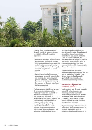 76     El dinero en 2033
accionistas quedan limitadas a sus
aportaciones de capital (financiación sin
recurso) o a ciertos compromisos
contractuales (con recurso limitado).
Antes de la crisis financiera, las
entidades bancarias competían entre sí
para ofrecer project finance, lo que se
traducía en una notable oferta de
financiación disponible para un amplio
abanico de proyectos.
Sin embargo, tras la crisis este
mecanismo ha perdido atractivo para los
bancos, por su larga duración y sus
riesgos, lo que ha dado lugar a la
aparición de otras fórmulas de
financiación, como luego veremos.
Las perspectivas de un
mercado maduro
Partiendo de la base de que el mercado
español de infraestructuras está
maduro, por el alto volumen de
inversiones de las últimas dos décadas
(la patronal CEOE calcula que entre
1995 y 2012 se invirtieron 576.000
millones), las perspectivas a medio y
largo plazo son modestas.
El primer factor que debemos tener en
cuenta para analizar las tendencias de
futuro es el momento del ciclo
económico. España está inmersa en un
Públicas. Entre estos modelos, que
tienen la ventaja de que no repercuten
en el déficit público, destacan los
siguientes:
•	El modelo concesional. La financiación
y gestión de la inversión se realiza a
través de una sociedad participada por
capital exclusivamente privado. A
cambio, la Administración le otorga la
concesión y explotación de la obra
pública.
•	La empresa mixta. La financiación y
gestión corre a cargo de una sociedad
con participación tanto de capital
privado como de la Administración
promotora. Su explotación se regula
por contrato, en términos similares al
modelo concesional.
Tradicionalmente, las infraestructuras
de los proyectos de colaboración
público-privada se han financiado a
través del crédito bancario. El
mecanismo más habitual es el
denominado project finance, un vehículo
especializado en la financiación de
proyectos de inversión de gran
envergadura y a largo plazo. Su
principal característica es que la
sociedad promotora opera con un
elevado ratio de endeudamiento y que
las obligaciones financieras de sus
 