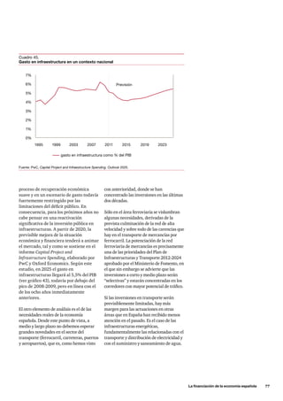 La financiación de la economía española      77
proceso de recuperación económica
suave y en un escenario de gasto todavía
fuertemente restringido por las
limitaciones del déficit público. En
consecuencia, para los próximos años no
cabe pensar en una reactivación
significativa de la inversión pública en
infraestructuras. A partir de 2020, la
previsible mejora de la situación
económica y financiera tenderá a animar
el mercado, tal y como se sostiene en el
informe Capital Project and
Infrastructure Spending, elaborado por
PwC y Oxford Economics. Según este
estudio, en 2025 el gasto en
infraestructuras llegará al 5,5% del PIB
(ver gráfico 43), todavía por debajo del
pico de 2008-2009, pero en línea con el
de los ocho años inmediatamente
anteriores.
El otro elemento de análisis es el de las
necesidades reales de la economía
española. Desde este punto de vista, a
medio y largo plazo no debemos esperar
grandes novedades en el sector del
transporte (ferrocarril, carreteras, puertos
y aeropuertos), que es, como hemos visto
Fuente: PwC, Capital Project and Infraestructure Spending. Outlook 2025.
Cuadro 45.
Gasto en infraestructura en un contexto nacional
7%
6%
5%
4%
3%
2%
1%
0%
Previsión
gasto en infraestructura como % del PIB
1995 1999 2003 2007 2011 2015 2019 2023
con anterioridad, donde se han
concentrado las inversiones en las últimas
dos décadas.
Sólo en el área ferroviaria se vislumbran
algunas necesidades, derivadas de la
prevista culminación de la red de alta
velocidad y sobre todo de las carencias que
hay en el transporte de mercancías por
ferrocarril. La potenciación de la red
ferroviaria de mercancías es precisamente
una de las prioridades del Plan de
Infraestructuras y Transporte 2012-2024
aprobado por el Ministerio de Fomento, en
el que sin embargo se advierte que las
inversiones a corto y medio plazo serán
“selectivas” y estarán concentradas en los
corredores con mayor potencial de tráfico.
Si las inversiones en transporte serán
previsiblemente limitadas, hay más
margen para las actuaciones en otras
áreas que en España han recibido menos
atención en el pasado. Es el caso de las
infraestructuras energéticas,
fundamentalmente las relacionadas con el
transporte y distribución de electricidad y
con el suministro y saneamiento de agua.
 