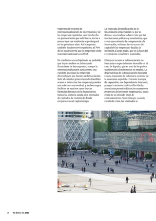 8     El dinero en 2033
La esperada diversificación de la
financiación empresarial es, por lo
demás, una tendencia bien vista por las
instituciones políticas y económicas, que
creen que estimula la competencia y la
innovación, refuerza la estructura de
capital de las empresas y facilita la
inversión a largo plazo, que es la base del
crecimiento económico sostenible.
El mayor recurso a la financiación no
bancaria es especialmente deseable en el
caso de España, que es uno de los países
occidentales donde menos se emplea. La
dependencia de la financiación bancaria
es una constante de la historia reciente de
la economía española. Durante la etapa
de expansión, esa dependencia funcionó,
porque la existencia de crédito fácil y
abundante permitió financiar numerosos
proyectos de inversión empresarial, aun a
costa de un elevado nivel de
endeudamiento. Sin embargo, cuando
estalló la crisis, las entidades se
experiencia reciente de
internacionalización de la economía y de
las empresas españolas, que han hecho
un gran esfuerzo por salir fuera, invita a
pensar que esa tendencia se prolongará
en los próximos años. Así lo esperan
también los directivos españoles, el 70%
de los cuales creen que su empresas serán
más internacionales en 2033.
De confirmarse esa hipótesis, es probable
que haya cambios en la forma de
financiarse de las empresas, porque la
internacionalización actúa como una
espoleta para que las empresas
diversifiquen sus fuentes de financiación.
Salir al exterior genera tamaño (también
ocurre a la inversa: las empresas grandes
son más internacionales), y ambos rasgos
facilitan en muchos casos buscar
fórmulas distintas de la financiación
bancaria, como la salida a los mercados
de capitales, la emisión de deuda
corporativa o el capital riesgo.
 