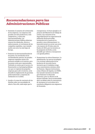 ¿Cómo preparar a España para el 2033?      85
transparencia. Un buen ejemplo es el
proyecto del Ministerio de Trabajo de
remitir a los cotizantes de la
Seguridad Social sus expectativas de
jubilación (fecha previsible,
estimación de la cuantía de su
pensión y otras informaciones). La
intención inicial era enviar una carta
a los mayores de 50 años antes de
finales de 2014, pero la iniciativa se
ha pospuesto sin fecha y sería
deseable que volviera a incorporarse
a la agenda política.
•	 Promocionar la cultura financiera. La
globalización, las nuevas tecnologías
y la creciente sofisticación de los
productos de inversión hacen
necesario que el ciudadano tenga
unos conocimientos mínimos sobre
las finanzas. Algunas instituciones,
como el Banco de España y la CNMV,
han lanzado iniciativas de mérito
para fomentar la educación
financiera, pero su eficacia es de
alcance limitado. Sería recomendable
abrir un debate sobre la conveniencia
de incorporar al curriculum de la
enseñanza obligatoria una asignatura
de Economía.
Recomendaciones para las
Administraciones Públicas
•	 Estimular el aumento de la dimensión
de las empresas. Las empresas más
grandes son más productivas y más
competitivas, y están más
internacionalizadas. Las
Administraciones Públicas deberían
remover los obstáculos, directa o
indirectamente, al crecimiento de las
compañías españolas, cuyo tamaño
medio está entre los más bajos de
Europa.
•	 Fomentar la internacionalización de
las pymes. En correlación con la
recomendación anterior, las grandes
empresas españolas tienen una
presencia notable en el exterior, pero
las pymes están peor representadas.
Teniendo en cuenta que el acceso a la
financiación es el principal problema
con que se tropiezan las pequeñas
empresas para salir al exterior, sería
deseable la implantación de garantías
gubernamentales y esquemas de
mediación en el crédito.
•	 Ayudar a la toma de conciencia de las
familias sobre sus necesidades de
ahorro. Para ello, nada mejor que la
 