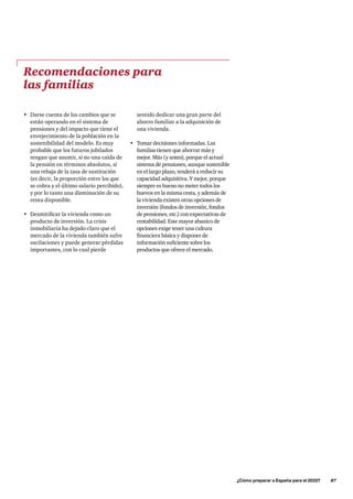sentido dedicar una gran parte del
ahorro familiar a la adquisición de
una vivienda.
•	 Tomar decisiones informadas. Las
familias tienen que ahorrar más y
mejor. Más (y antes), porque el actual
sistema de pensiones, aunque sostenible
en el largo plazo, tenderá a reducir su
capacidad adquisitiva. Y mejor, porque
siempre es bueno no meter todos los
huevos en la misma cesta, y además de
la vivienda existen otras opciones de
inversión (fondos de inversión, fondos
de pensiones, etc.) con expectativas de
rentabilidad. Este mayor abanico de
opciones exige tener una cultura
financiera básica y disponer de
información suficiente sobre los
productos que ofrece el mercado.
Recomendaciones para
las familias
•	 Darse cuenta de los cambios que se
están operando en el sistema de
pensiones y del impacto que tiene el
envejecimiento de la población en la
sostenibilidad del modelo. Es muy
probable que los futuros jubilados
tengan que asumir, si no una caída de
la pensión en términos absolutos, sí
una rebaja de la tasa de sustitución
(es decir, la proporción entre los que
se cobra y el último salario percibido),
y por lo tanto una disminución de su
renta disponible.
•	 Desmitificar la vivienda como un
producto de inversión. La crisis
inmobiliaria ha dejado claro que el
mercado de la vivienda también sufre
oscilaciones y puede generar pérdidas
importantes, con lo cual pierde
	 ¿Cómo preparar a España para el 2033?      87
 