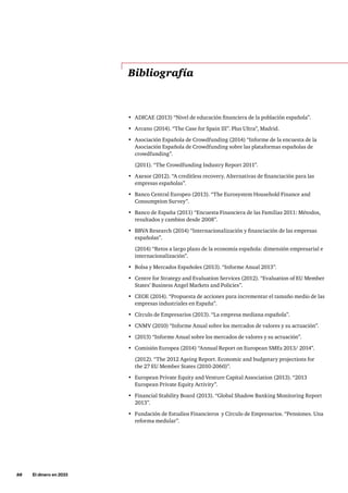 88     El dinero en 2033
•	 ADICAE (2013) “Nivel de educación financiera de la población española”.
•	 Arcano (2014). “The Case for Spain III”. Plus Ultra”, Madrid.
•	 Asociación Española de Crowdfunding (2014) “Informe de la encuesta de la
Asociación Española de Crowdfunding sobre las plataformas españolas de
crowdfunding”.
(2011). “The Crowdfunding Industry Report 2011”.
•	 Axesor (2012). “A creditless recovery. Alternativas de financiación para las
empresas españolas”.
•	 Banco Central Europeo (2013). “The Eurosystem Household Finance and
Consumption Survey”.
•	 Banco de España (2011) “Encuesta Financiera de las Familias 2011: Métodos,
resultados y cambios desde 2008”.
•	 BBVA Research (2014) “Internacionalización y financiación de las empresas
españolas”.
(2014) “Retos a largo plazo de la economía española: dimensión empresarial e
internacionalización”.
•	 Bolsa y Mercados Españoles (2013). “Informe Anual 2013”.
•	 Centre for Strategy and Evaluation Services (2012). “Evaluation of EU Member
States’ Business Angel Markets and Policies”.
•	 CEOE (2014). “Propuesta de acciones para incrementar el tamaño medio de las
empresas industriales en España”.
•	 Círculo de Empresarios (2013). “La empresa mediana española”.
•	 CNMV (2010) “Informe Anual sobre los mercados de valores y su actuación”.
•	 (2013) “Informe Anual sobre los mercados de valores y su actuación”.
•	 Comisión Europea (2014) “Annual Report on European SMEs 2013/ 2014”.
(2012). “The 2012 Ageing Report. Economic and budgetary projections for
the 27 EU Member States (2010-2060)”.
•	 European Private Equity and Venture Capital Association (2013). “2013
European Private Equity Activity”.
•	 Financial Stability Board (2013). “Global Shadow Banking Monitoring Report
2013”.
•	 Fundación de Estudios Financieros y Círculo de Empresarios. “Pensiones. Una
reforma medular”.
Bibliografía
 