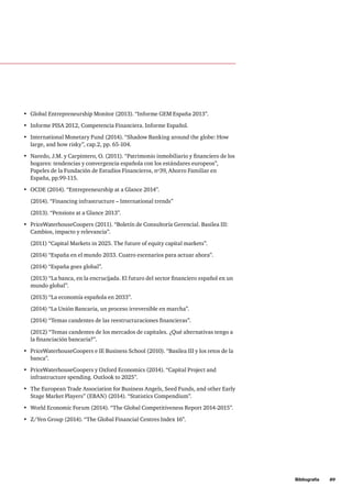 •	 Global Entrepreneurship Monitor (2013). “Informe GEM España 2013”.
•	 Informe PISA 2012, Competencia Financiera. Informe Español.
•	 International Monetary Fund (2014). “Shadow Banking around the globe: How
large, and how risky”, cap.2, pp. 65-104.
•	 Naredo, J.M. y Carpintero, O. (2011). “Patrimonio inmobiliario y financiero de los
hogares: tendencias y convergencia española con los estándares europeos”,
Papeles de la Fundación de Estudios Financieros, nº39, Ahorro Familiar en
España, pp.99-115.
•	 OCDE (2014). “Entrepreneurship at a Glance 2014”.
(2014). “Financing infrastructure – International trends”
(2013). “Pensions at a Glance 2013”.
•	 PriceWaterhouseCoopers (2011). “Boletín de Consultoría Gerencial. Basilea III:
Cambios, impacto y relevancia”.
(2011) “Capital Markets in 2025. The future of equity capital markets”.
(2014) “España en el mundo 2033. Cuatro escenarios para actuar ahora”.
(2014) “España goes global”.
(2013) “La banca, en la encrucijada. El futuro del sector financiero español en un
mundo global”.
(2013) “La economía española en 2033”.
(2014) “La Unión Bancaria, un proceso irreversible en marcha”.
(2014) “Temas candentes de las reestructuraciones financieras”.
(2012) “Temas candentes de los mercados de capitales. ¿Qué alternativas tengo a
la financiación bancaria?”.
•	 PriceWaterhouseCoopers e IE Business School (2010). “Basilea III y los retos de la
banca”.
•	 PriceWaterhouseCoopers y Oxford Economics (2014). “Capital Project and
infrastructure spending. Outlook to 2025”.
•	 The European Trade Association for Business Angels, Seed Funds, and other Early
Stage Market Players” (EBAN) (2014). “Statistics Compendium”.
•	 World Economic Forum (2014). “The Global Competitiveness Report 2014-2015”.
•	 Z/Yen Group (2014). “The Global Financial Centres Index 16”.
	 Bibliografía     89
 
