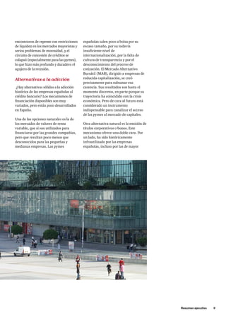 Resumen ejecutivo     9
encontraron de repente con restricciones
de liquidez en los mercados mayoristas y
serios problemas de morosidad, y el
circuito de concesión de créditos se
colapsó (especialmente para las pymes),
lo que hizo más profundo y duradero el
agujero de la recesión.
Alternativas a la adicción
¿Hay alternativas sólidas a la adicción
histórica de las empresas españolas al
crédito bancario? Los mecanismos de
financiación disponibles son muy
variados, pero están poco desarrollados
en España.
Una de las opciones naturales es la de
los mercados de valores de renta
variable, que sí son utilizados para
financiarse por las grandes compañías,
pero que resultan poco menos que
desconocidos para las pequeñas y
medianas empresas. Las pymes
españolas salen poco a bolsa por su
escaso tamaño, por su todavía
insuficiente nivel de
internacionalización, por la falta de
cultura de transparencia y por el
desconocimiento del proceso de
cotización. El Mercado Alternativo
Bursátil (MAB), dirigido a empresas de
reducida capitalización, se creó
precisamente para subsanar esa
carencia. Sus resultados son hasta el
momento discretos, en parte porque su
trayectoria ha coincidido con la crisis
económica. Pero de cara al futuro está
considerado un instrumento
indispensable para canalizar el acceso
de las pymes al mercado de capitales.
Otra alternativa natural es la emisión de
títulos corporativos o bonos. Este
mecanismo ofrece una doble cara. Por
un lado, ha sido históricamente
infrautilizado por las empresas
españolas, incluso por las de mayor
 