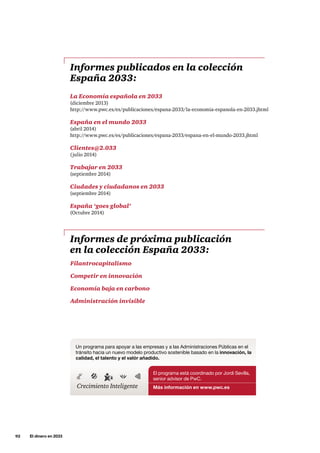 92     El dinero en 2033
El programa está coordinado por Jordi Sevilla,
senior advisor de PwC.
Más información en www.pwc.es
Un programa para apoyar a las empresas y a las Administraciones Públicas en el
tránsito hacia un nuevo modelo productivo sostenible basado en la innovación, la
calidad, el talento y el valór añadido.
Crecimiento Inteligente
Informes publicados en la colección
España 2033:
Informes de próxima publicación
en la colección España 2033:
La Economía española en 2033
(diciembre 2013)
http://www.pwc.es/es/publicaciones/espana-2033/la-economia-espanola-en-2033.jhtml
España en el mundo 2033
(abril 2014)
http://www.pwc.es/es/publicaciones/espana-2033/espana-en-el-mundo-2033.jhtml
Clientes@2.033
(julio 2014)
Trabajar en 2033
(septiembre 2014)
Ciudades y ciudadanos en 2033
(septiembre 2014)
España ‘goes global’
(Octubre 2014)
Filantrocapitalismo
Competir en innovación
Economía baja en carbono
Administración invisible
 