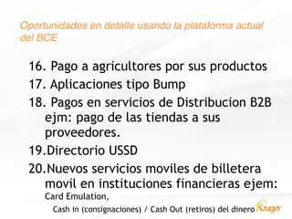 Oportunidades en detalle usando la plataforma actual
del BCE
16. Pago a agricultores por sus productos
17. Aplicaciones tipo Bump
18. Pagos en servicios de Distribucion B2B
ejm: pago de las tiendas a sus
proveedores.
19.Directorio USSD
20.Nuevos servicios moviles de billetera
movil en instituciones financieras ejem:
Card Emulation,
Cash in (consignaciones) / Cash Out (retiros) del dinero
 
