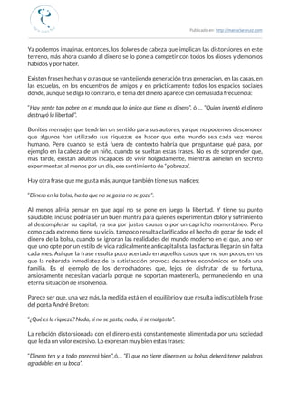 Publicado en: http://mariaclararuiz.com
________________________________________________________________________________________________
Ya podemos imaginar, entonces, los dolores de cabeza que implican las distorsiones en este
terreno, más ahora cuando al dinero se lo pone a competir con todos los dioses y demonios
habidos y por haber.
Existen frases hechas y otras que se van tejiendo generación tras generación, en las casas, en
las escuelas, en los encuentros de amigos y en prácticamente todos los espacios sociales
donde, aunque se diga lo contrario, el tema del dinero aparece con demasiada frecuencia:
“Hay gente tan pobre en el mundo que lo único que tiene es dinero”, ó … “Quien inventó el dinero
destruyó la libertad”.
Bonitos mensajes que tendrían un sentido para sus autores, ya que no podemos desconocer
que algunos han utilizado sus riquezas en hacer que este mundo sea cada vez menos
humano. Pero cuando se está fuera de contexto habría que preguntarse qué pasa, por
ejemplo en la cabeza de un niño, cuando se sueltan estas frases. No es de sorprender que,
más tarde, existan adultos incapaces de vivir holgadamente, mientras anhelan en secreto
experimentar, al menos por un día, ese sentimiento de “pobreza”.
Hay otra frase que me gusta más, aunque también tiene sus matices:
“Dinero en la bolsa, hasta que no se gasta no se goza”.
Al menos alivia pensar en que aquí no se pone en juego la libertad. Y tiene su punto
saludable, incluso podría ser un buen mantra para quienes experimentan dolor y sufrimiento
al descompletar su capital, ya sea por justas causas o por un capricho momentáneo. Pero
como cada extremo tiene su vicio, tampoco resulta clarificador el hecho de gozar de todo el
dinero de la bolsa, cuando se ignoran las realidades del mundo moderno en el que, a no ser
que uno opte por un estilo de vida radicalmente anticapitalista, las facturas llegarán sin falta
cada mes. Así que la frase resulta poco acertada en aquellos casos, que no son pocos, en los
que la reiterada inmediatez de la satisfacción provoca desastres económicos en toda una
familia. Es el ejemplo de los derrochadores que, lejos de disfrutar de su fortuna,
ansiosamente necesitan vaciarla porque no soportan mantenerla, permaneciendo en una
eterna situación de insolvencia.
Parece ser que, una vez más, la medida está en el equilibrio y que resulta indiscutible la frase
del poeta André Breton:
“¿Qué es la riqueza? Nada, si no se gasta; nada, si se malgasta”.
La relación distorsionada con el dinero está constantemente alimentada por una sociedad
que le da un valor excesivo. Lo expresan muy bien estas frases:
“Dinero ten y a todo parecerá bien”, ó… “El que no tiene dinero en su bolsa, deberá tener palabras
agradables en su boca”.
 