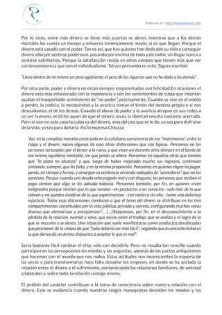 Publicado en: http://mariaclararuiz.com
________________________________________________________________________________________________
Por lo visto, entre más dinero se tiene más puertas se abren, mientras que a los demás
mortales les cuesta un tiempo y esfuerzo inmensamente mayor, si es que llegan. Porque el
dinero está casado con el poder. Tan es así, que hay quienes han dedicado su vida a conseguir
dinero sólo por sentirse poderosos, pasando por encima de todo y de todos, sin llegar nunca a
sentirse satisfechos. Porque la satisfacción reside en otros campos que tienen más que ver
con la convivencia que con el individualismo. Tal vez pensando en esto, Tagore escribió:
“Llevo dentro de mí mismo un peso agobiante: el peso de las riquezas que no he dado a los demás”.
Por otra parte, poder y dinero no están siempre emparentados con felicidad. En ocasiones el
dinero está más relacionado con la impotencia y con los sentimientos de culpa que intentan
ocultar el insoportable sentimiento de “no poder”, precisamente. Cuando se vive en el miedo
a perder, la codicia, la mezquindad y la avaricia toman el timón del destino propio y si nos
descuidamos, el de los demás. Cuando el abuso de poder y la avaricia atrapan en sus redes a
un ser humano, el dicho aquel de que el dinero anula la libertad resulta bastante acertado.
Pero ni aún en este caso la culpa es del dinero, sino del uso que se le da, ya sea para disfrutar
de la vida, ya sea para dañarla. Así lo expresa Chiozza:
“Así, en la compleja maraña construida en la cotidiana convivencia de ese “matrimonio”, entre la
culpa y el dinero, nacen algunas de esas otras distorsiones que son típicas. Pensemos en las
personas torturadas por el temor a la ruina, y que viven así durante años siempre en el borde de
ese mismo equilibrio inestable, sin que jamás se altere. Pensemos en aquellas otras que sienten
que “la plata no alcanza” y que, luego de haber mejorado mucho sus ingresos, continúan
sintiendo, siempre, que les falta, y en la misma proporción. Pensemos en quienes eligen no pagar,
jamás, en tiempo y forma, y amargan su existencia viviendo rodeados de “acreedores” que no los
aprecian. Porque cuando una deuda se ha pagado mal y con disgusto, las personas que reciben el
pago sienten que algo se les adeuda todavía. Pensemos también, por fin, en quienes viven
indignados porque sienten que lo que venden –en productos o en servicios– vale más de lo que
cobran y no pueden evadirse de lo que experimentan –con razón o sin ella– como una dolorosa
injusticia. Todas esas distorsiones conducen a que el tema del dinero se distribuya en los tres
compartimentos constituidos por la vida pública, privada y secreta, configurando muchas veces
dramas que atemorizan y avergüenzan”… […] Reparemos, por fin, en el desconocimiento o la
pérdida de la relación, normal y sana, que existe entre el trabajo que se realiza y el logro de lo
que se necesita o se desea. Una situación que suele manifestarse como conductas desubicadas
que provienen de la utopía de que “todo debería ser más fácil”, negando que la única facilidad es
la que deriva de un ánimo dispuesto a aceptar lo que es real”.
Sería bastante fácil cambiar el chip, sólo con decidirlo. Pero no resulta tan sencillo cuando
participan en las percepciones los miedos y las angustias, además de los pactos antiquísimos
que hacemos con el mundo que nos rodea. Estas actitudes son inconscientes la mayoría de
las veces y para transformarlas hace falta desvelar los orígenes, en donde se ha anclado la
relación entre el dinero y el sufrimiento, contaminando las relaciones familiares, de amistad
o laborales y, sobre todo, la relación consigo mismo.
El análisis del carácter contribuye a la toma de consciencia sobre nuestra relación con el
dinero. Esto se evidencia cuando nuestros rasgos masoquistas desvelan los miedos y las
 