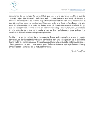 Publicado en: http://mariaclararuiz.com
________________________________________________________________________________________________
sensaciones de no merecer la tranquilidad que aporta una economía estable, o cuando
nuestros rasgos obsesivos nos condenan a vivir con una calculadora en mano para aliviar la
ansiedad ante la pérdida de control, negándonos hasta la satisfacción de las necesidades, o
cuando nuestros rasgos narcisistas nos obligan a no pedir, a no dar, a no fluir. Es por esto que,
en el espacio terapéutico, el tema del dinero ha de ser transparente desde el primer día, ya
que esa transparencia permite una relación saludable entre paciente y terapeuta, además de
aportar material de suma importancia acerca de los condicionantes caracteriales que
permiten o impiden un adecuado proceso personal.
Equilibrio, parece ser la clave. Salud, la respuesta. Temer, rechazar, codiciar, abusar, acumular,
derrochar, no parecen ser los vehículos apropiados para una sana gestión de la economía.
Comprender los motores que nos llevan a tener actitudes distorsionadas en la relación con el
dinero, puede ser un importante recurso para disfrutar de lo que hay, dejar lo que no hay y
enriquecernos – también – en la mutua convivencia.
María Clara Ruiz
 