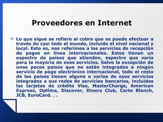 Proveedores en Internet Lo que sigue se refiere al cobro que se puede efectuar a través de casi todo el mundo, incluido el nivel nacional y local. Esto es, nos referimos a los servicios de recepción de pagos en línea internacionales. Estos tienen un espectro de países que atienden, espectro que varía para la mayoría de esos servicios. Salvo la excepción de unos pocos países que no están integrados a ningún servicio de pago electrónico internacional, todo el resto de los países tienen alguno o varios de esos servicios integrados a sus redes de servicios bancarios, incluidas las tarjetas de crédito Visa, MasterCharge, American Express, Optima, Discover, Diners Club, Carte Blanch, JCB, EuroCard. . . 