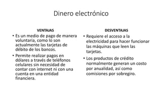 Dinero electrónico
VENTAJAS
• Es un medio de pago de manera
voluntaria, como lo son
actualmente las tarjetas de
débito de los bancos.
• Permite realizar pagos en
dólares a través de teléfonos
celulares sin necesidad de
contar con internet ni con una
cuenta en una entidad
financiera.
DESVENTAJAS
• Requiere el acceso a la
electricidad para hacer funcionar
las máquinas que leen las
tarjetas.
• Los productos de crédito
normalmente generan un costo
por anualidad, así como
comisiones por sobregiro.
 
