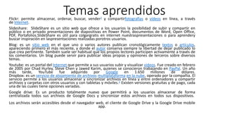 Temas aprendidosFlickr: permite almacenar, ordenar, buscar, vender2 y compartirfotografías o vídeos en línea, a través
de Internet.
Slideshare: SlideShare es un sitio web que ofrece a los usuarios la posibilidad de subir y compartir en
público o en privado presentaciones de diapositivas en Power Point, documentos de Word, Open Office,
PDF, Portafolios.SlideShare es útil para colgargratis en internet nuestraspresentaciones o para aprendery
buscar inspiración en laspresentaciones realizadas porotros usuarios.
Blog: es un sitio web en el que uno o varios autores publican cronológicamente textos o artículos,
apareciendo primero el más reciente, y donde el autor conserva siempre la libertad de dejar publicado lo
que crea pertinente. También suele ser habitual que los propios lectores participen activamente a través de
los comentarios. Un blog puede servir para publicar ideas propias y opiniones de terceros sobre diversos
temas.
Youtube: es un portal del Internet que permite a sus usuarios subir y visualizar videos. Fue creado en febrero
de 2005 por Chad Hurley, Steve Chen y Jawed Karim, quienes se conocieron trabajando en PayPal. Un año
más tarde, YouTube fue adquirido por Google en 1.650 millones de dólares.
Dropbox: es un servicio de alojamiento de archivos multiplataforma en la nube, operado por la compañía. El
servicio permite a los usuarios almacenar y sincronizar archivos en línea y entre ordenadores y compartir
archivos y carpetas con otros usuarios y con tabletas y móviles.1 Existen versiones gratuitas y de pago, cada
una de las cuales tiene opciones variadas.
Google drive: Es un producto totalmente nuevo que permitirá a los usuarios almacenar de forma
centralizada todos sus archivos de Google Docs y sincronizar estos archivos en todos sus dispositivos.
Los archivos serán accesibles desde el navegador web, el cliente de Google Drive y la Google Drive mobile
app.
 