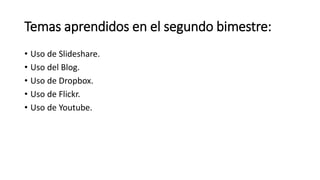 Temas aprendidos en el segundo bimestre:
• Uso de Slideshare.
• Uso del Blog.
• Uso de Dropbox.
• Uso de Flickr.
• Uso de Youtube.
 