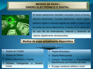  Tarjeta de Crédito
 Tarjeta de Débito
 Dinero Electrónico o Digital
 Tarjetas Inteligentes o Smarts
Cards
 Tarjeta Monedero
 Tarjeta Relacionista
 Cheque Electrónico y Documentos
Electrónicos con Función de Giro
 El pago mediante teléfono móvil
MEDIOS DE PAGO /
DINERO ELECTRÓNICO O DIGITAL:
El dinero electrónico (también conocido como e-money,
efectivo electrónico, moneda electrónica, dinero digital,
efectivo digital o moneda digital) se refiere a dinero que
se emite de forma electrónica, a través de la utilización
de una red de ordenadores, Internet y sistemas de
valores digitalmente almacenados.
Medios de pago actualmente disponibles
 