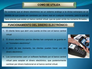 COMO SE UTILIZA
Es evidente que el dinero electrónico es un sistema análogo a la divisa extranjera en el
sentido de que puede ser cambiado por dinero real en cualquier momento, para lo que se
hace preciso que exista un banco central virtual, que es quien emite los números firmados.
FUNCIONAMIENTO DEL DINERO ELECTRÓNICO:
1. El cliente tiene que abrir una cuenta on-line con el banco central
virtual
2. El dinero electrónico que los clientes han comprado se guarda en
un "monedero electrónico".
3. A partir de ese momento, los clientes pueden hacer uso del
dinero electrónico
4. Los comerciantes usan un software facilitado por el banco central
virtual para aceptar el dinero electrónico, que posteriormente
cambian por dinero tradicional en el banco central virtual.
 