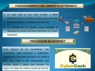 5. La clave está en que cada moneda o billete
electrónico tiene un número de serie, por lo que sólo
puede ser emitido o cambiado una única vez
6. La intimidad de los clientes queda protegida al
efectuarse el cambio del dinero electrónico por dinero
tradicional.
FUNCIONAMIENTO DEL DINERO ELECTRÓNICO:
PROVEEDOR EN INTERNET
Entre algunos de los proveedores más
reconocidos cabe mencionar a CyberCash:
constituye un mecanismo de pago muy similar a
SET, que ofrece a los comerciantes una
solución rápida y segura para procesar los
pagos con tarjeta de crédito a través de Internet.
 