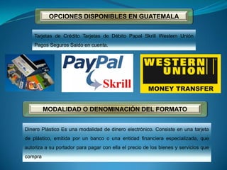 OPCIONES DISPONIBLES EN GUATEMALA
Tarjetas de Crédito Tarjetas de Débito Papal Skrill Western Unión
Pagos Seguros Saldo en cuenta.
MODALIDAD O DENOMINACIÓN DEL FORMATO
Dinero Plástico Es una modalidad de dinero electrónico. Consiste en una tarjeta
de plástico, emitida por un banco o una entidad financiera especializada, que
autoriza a su portador para pagar con ella el precio de los bienes y servicios que
compra
 