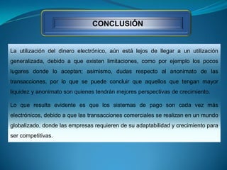 CONCLUSIÓN
La utilización del dinero electrónico, aún está lejos de llegar a un utilización
generalizada, debido a que existen limitaciones, como por ejemplo los pocos
lugares donde lo aceptan; asimismo, dudas respecto al anonimato de las
transacciones, por lo que se puede concluir que aquellos que tengan mayor
liquidez y anonimato son quienes tendrán mejores perspectivas de crecimiento.
Lo que resulta evidente es que los sistemas de pago son cada vez más
electrónicos, debido a que las transacciones comerciales se realizan en un mundo
globalizado, donde las empresas requieren de su adaptabilidad y crecimiento para
ser competitivas.
 