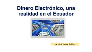 Dinero Electrónico, una 
realidad en el Ecuador 
Ing. Luis A. Escobar Q., Mgs. 
 