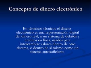 Concepto de dinero electrónico En términos técnicos el dinero electrónico es una representación digital del dinero real, o un sistema de debitos y créditos en línea, usados para intercambiar valores dentro de otro sistema, o dentro de si mismo como un sistema autosuficiente   