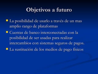 Objetivos a futuro La posibilidad de usarlo a través de un mas amplio rango de plataformas Cuentas de banco interconectadas con la posibilidad de ser usadas para realizar intercambios con sistemas seguros de pagos. La sustitución de los medios de pago físicos 
