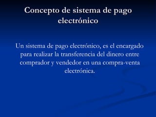 Concepto de sistema de pago electrónico Un sistema de pago electrónico, es el encargado para realizar la transferencia del dinero entre comprador y vendedor en una compra-venta electrónica. 
