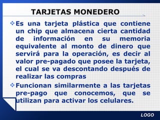 TARJETAS MONEDERO Es una tarjeta plástica que contiene un chip que almacena cierta cantidad de información en su memoria equivalente al monto de dinero que servirá para la operación, es decir al valor pre-pagado que posee la tarjeta, el cual se va descontando después de realizar las compras Funcionan similarmente a las tarjetas pre-pago que conocemos, que se utilizan para activar los celulares. 