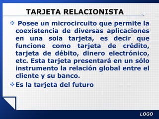 TARJETA RELACIONISTA Posee un microcircuito que permite la coexistencia de diversas aplicaciones en una sola tarjeta, es decir que funcione como tarjeta de crédito, tarjeta de débito, dinero electrónico, etc. Esta tarjeta presentará en un sólo instrumento la relación global entre el cliente y su banco. Es la tarjeta del futuro 