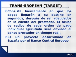 TRANS-EROPEAN (TARGET) Consiste básicamente en que los pagos llegarán a su destino en segundos, después de ser adeudados en la cuenta del prestador. El acuse de recibo de cada orden de pago individual ejecutada será enviado al banco prestador en tiempo real. Es un proyecto desarrollado en España por el Banco Central Europeo 