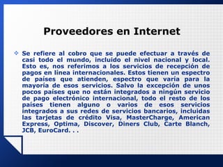 Proveedores en Internet Se refiere al cobro que se puede efectuar a través de casi todo el mundo, incluido el nivel nacional y local. Esto es, nos referimos a los servicios de recepción de pagos en línea internacionales. Estos tienen un espectro de países que atienden, espectro que varía para la mayoría de esos servicios. Salvo la excepción de unos pocos países que no están integrados a ningún servicio de pago electrónico internacional, todo el resto de los países tienen alguno o varios de esos servicios integrados a sus redes de servicios bancarios, incluidas las tarjetas de crédito Visa, MasterCharge, American Express, Optima, Discover, Diners Club, Carte Blanch, JCB, EuroCard. . . 