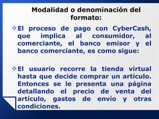 Modalidad o denominación del formato: El proceso de pago con CyberCash, que implica al consumidor, al comerciante, el banco emisor y el banco comerciante, es como sigue:   El usuario recorre la tienda virtual hasta que decide comprar un artículo. Entonces se le presenta una página detallando el precio de venta del artículo, gastos de envío y otras condiciones. 